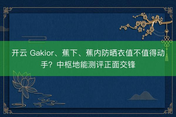 开云 Gakior、蕉下、蕉内防晒衣值不值得动手？中枢地能测评正面交锋