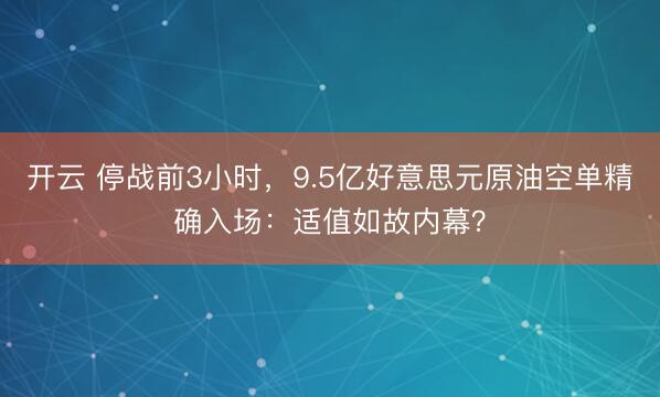 开云 停战前3小时，9.5亿好意思元原油空单精确入场：适值如故内幕？