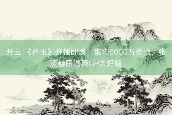 开云 《逐玉》开播即爆！集均6000万登顶，张凌赫田曦薇CP太好嗑