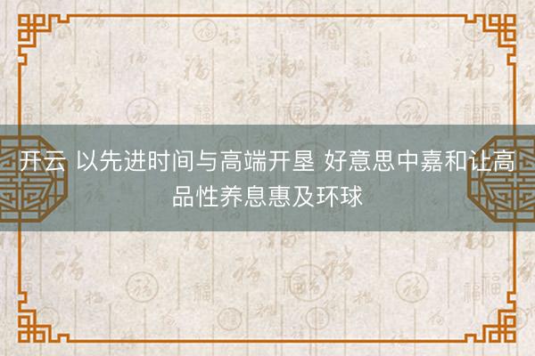 开云 以先进时间与高端开垦 好意思中嘉和让高品性养息惠及环球