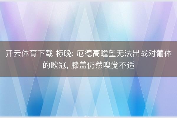 开云体育下载 标晚: 厄德高瞻望无法出战对葡体的欧冠, 膝盖仍然嗅觉不适
