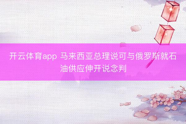 开云体育app 马来西亚总理说可与俄罗斯就石油供应伸开说念判