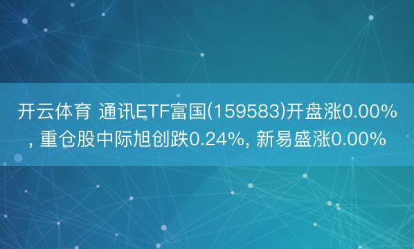 开云体育 通讯ETF富国(159583)开盘涨0.00%, 重仓股中际旭创跌0.24%, 新易盛涨0.00%