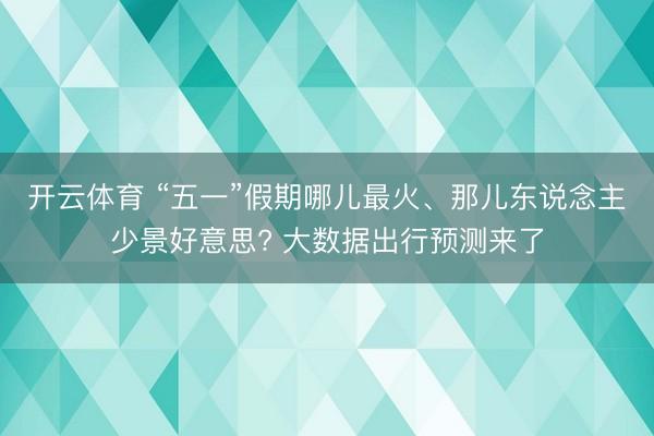 开云体育 “五一”假期哪儿最火、那儿东说念主少景好意思? 大数据出行预测来了