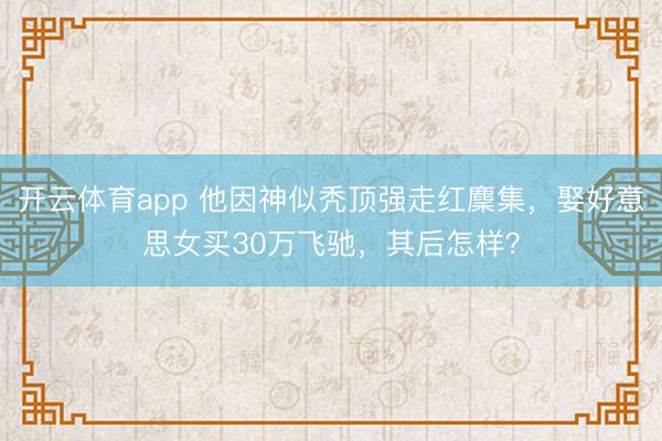 开云体育app 他因神似秃顶强走红麇集，娶好意思女买30万飞驰，其后怎样？
