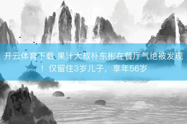 开云体育下载 果汁大叔朴东彬在餐厅气绝被发现！仅留住3岁儿子，享年56岁