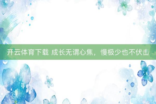 开云体育下载 成长无谓心焦，慢极少也不伏击
