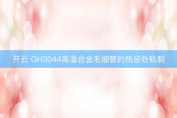 开云 GH3044高温合金毛细管的热惩处轨制