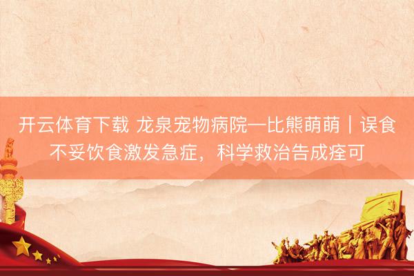 开云体育下载 龙泉宠物病院—比熊萌萌｜误食不妥饮食激发急症，科学救治告成痊可