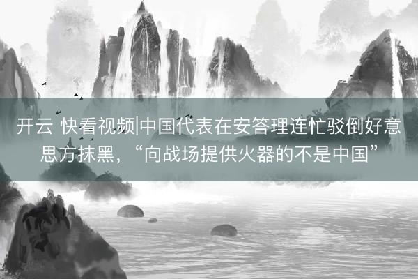 开云 快看视频|中国代表在安答理连忙驳倒好意思方抹黑，“向战场提供火器的不是中国”