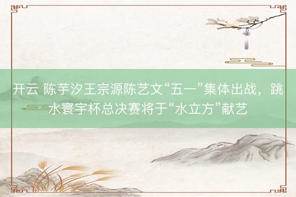 开云 陈芋汐王宗源陈艺文“五一”集体出战，跳水寰宇杯总决赛将于“水立方”献艺