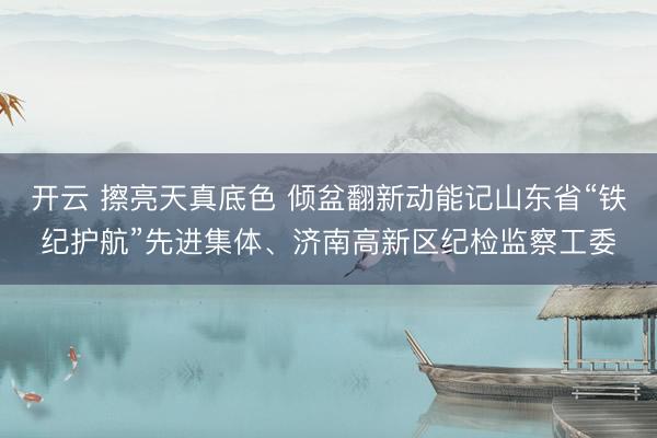 开云 擦亮天真底色 倾盆翻新动能记山东省“铁纪护航”先进集体、济南高新区纪检监察工委