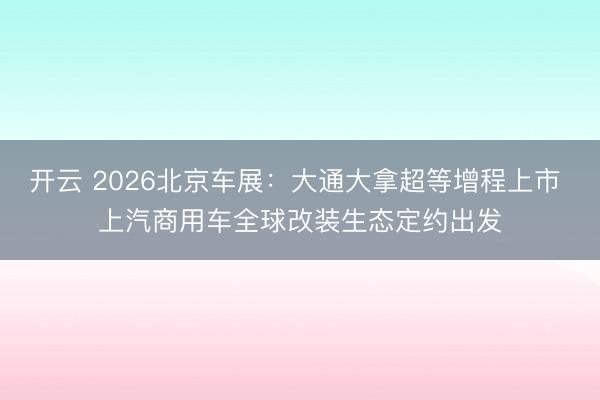 开云 2026北京车展：大通大拿超等增程上市 上汽商用车全球改装生态定约出发